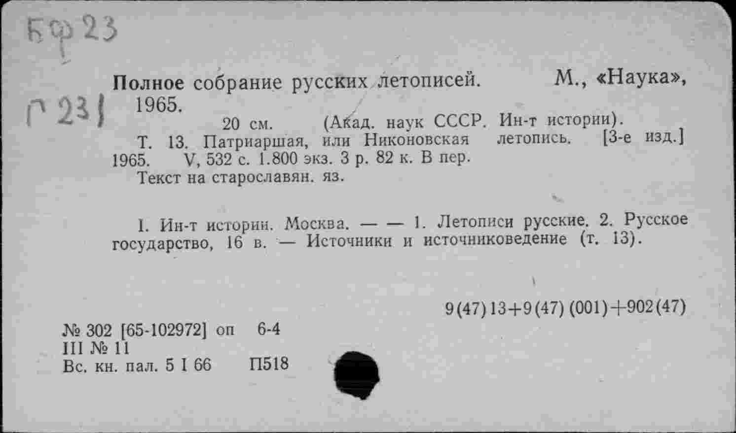 ﻿251
Полное собрание русских летописей, 1965.
20 см. (Айад. наук СССР.
Т. 13. Патриаршая, или Никоновская
1965. V, 532 с. 1.800 экз. 3 р. 82 к. В пер.
Текст на старославян. яз.
М., «Наука»,
Ин-т истории).
летопись. [3-є изд.]
I. Ин-т истории. Москва.------1. Летописи русские. 2. Русское
государство, 16 в. — Источники и источниковедение (т. 13).
К» 302 [65-102972] оп 6-4
III № 11
Вс. кн. пал. 5 I 66	П518
і
9(47)13+9(47) (001)4-902(47)